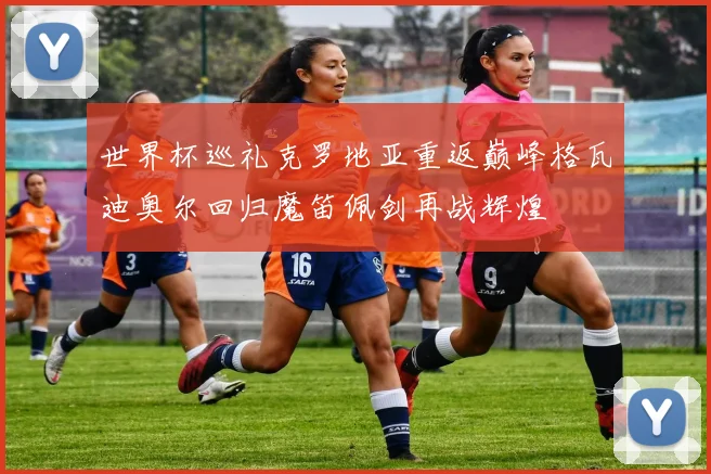 世界杯巡礼克罗地亚重返巅峰格瓦迪奥尔回归魔笛佩剑再战辉煌