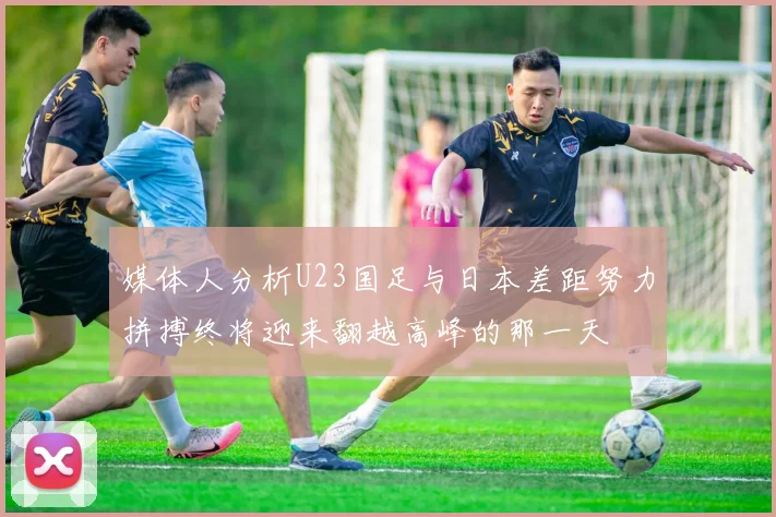 媒体人分析U23国足与日本差距努力拼搏终将迎来翻越高峰的那一天