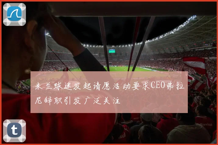 米兰球迷发起请愿活动要求CEO弗拉尼辞职引发广泛关注