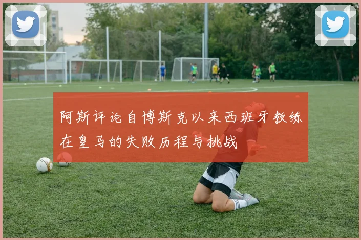 阿斯评论自博斯克以来西班牙教练在皇马的失败历程与挑战