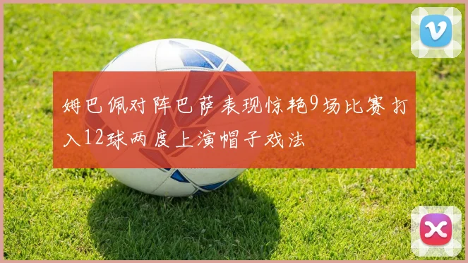 姆巴佩对阵巴萨表现惊艳9场比赛打入12球两度上演帽子戏法