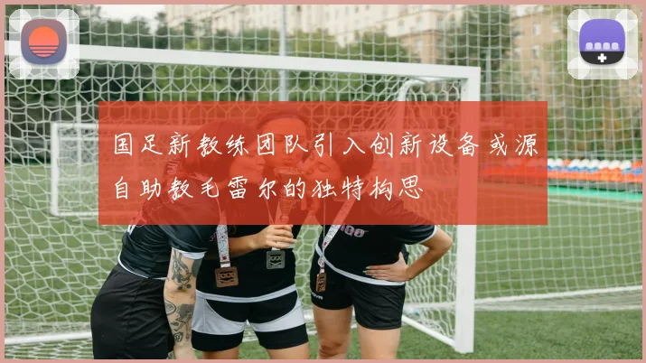 国足新教练团队引入创新设备或源自助教毛雷尔的独特构思