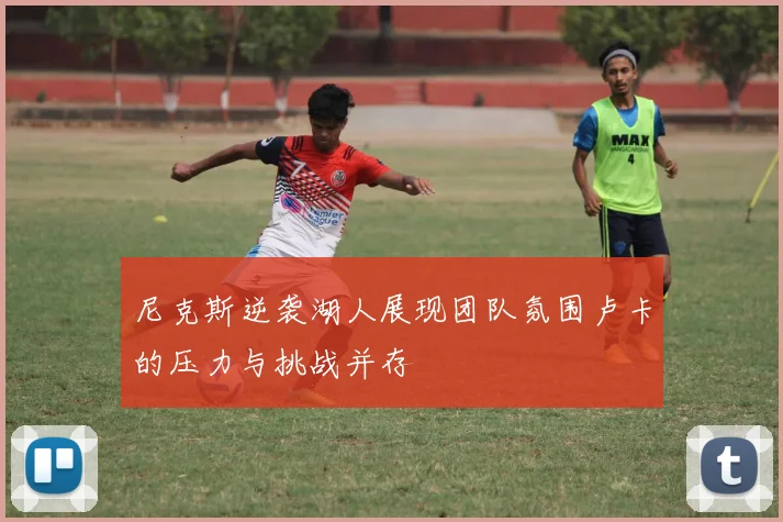 尼克斯逆袭湖人展现团队氛围卢卡的压力与挑战并存
