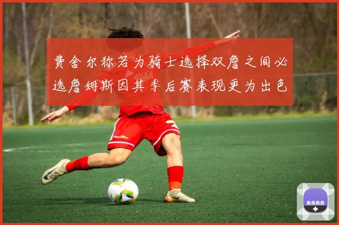 费舍尔称若为骑士选择双詹之间必选詹姆斯因其季后赛表现更为出色
