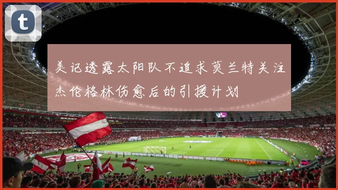 美记透露太阳队不追求莫兰特关注杰伦格林伤愈后的引援计划