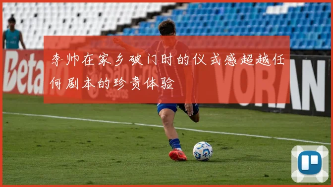 李帅在家乡破门时的仪式感超越任何剧本的珍贵体验