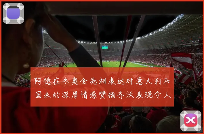 阿德在冬奥会亮相表达对意大利和国米的深厚情感赞扬齐沃表现令人惊喜