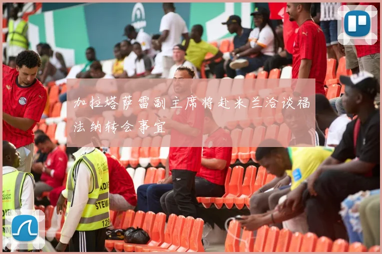 加拉塔萨雷副主席将赴米兰洽谈福法纳转会事宜