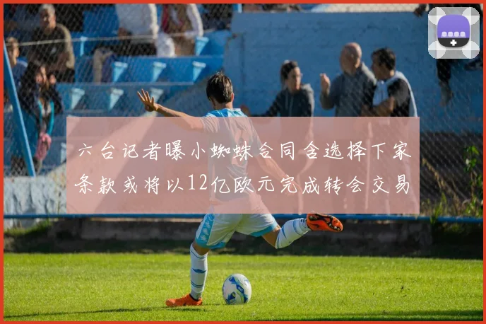 六台记者曝小蜘蛛合同含选择下家条款或将以12亿欧元完成转会交易
