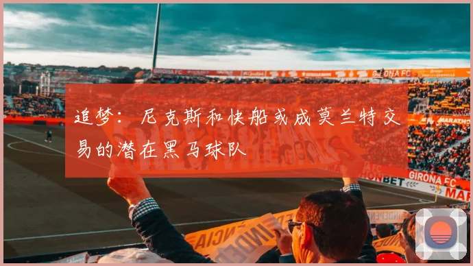 追梦：尼克斯和快船或成莫兰特交易的潜在黑马球队
